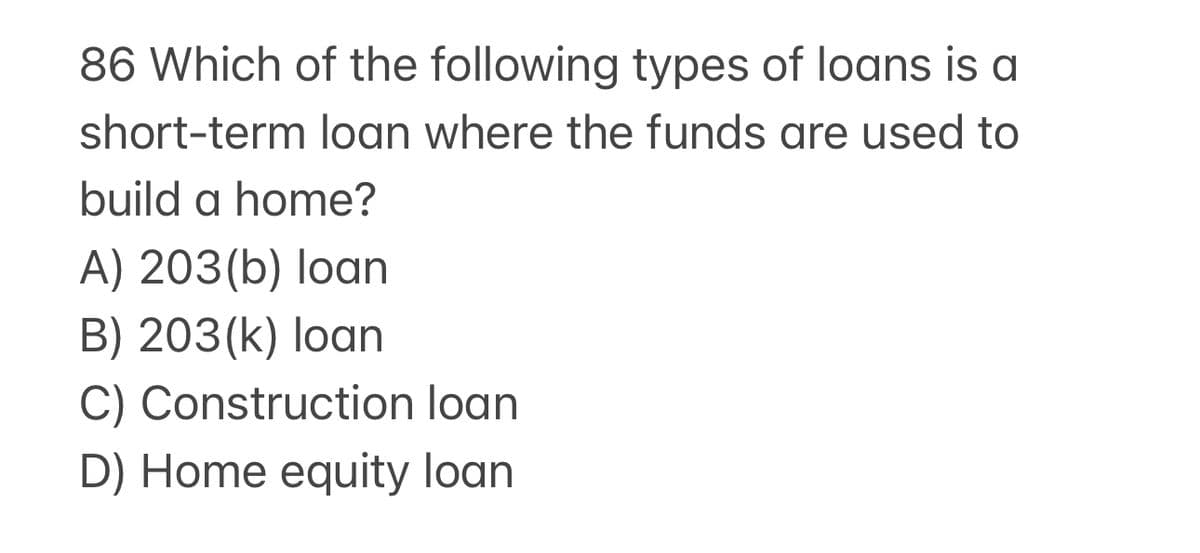 86 Which of the following types of loans is a
short-term loan where the funds are used to
build a home?
A) 203(b) loan
B) 203(k) loan
C) Construction loan
D) Home equity loan