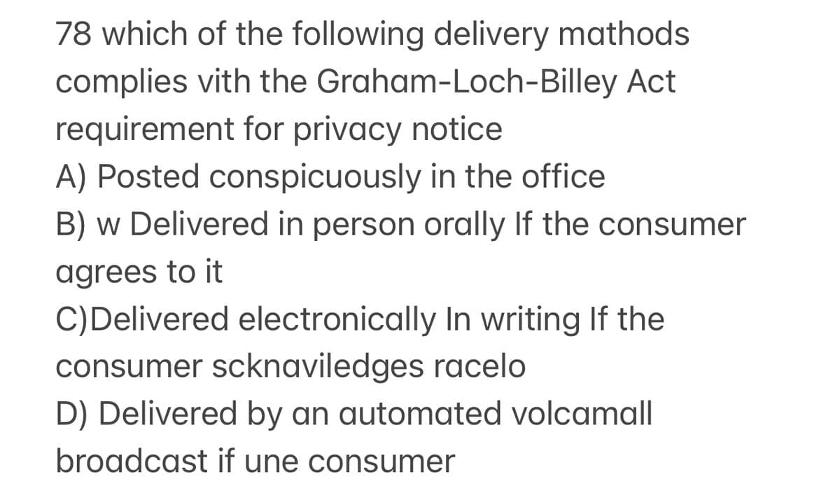 78 which of the following delivery mathods
Graham-Loch-Billey Act
complies with the
requirement for privacy notice
A) Posted conspicuously in the office
B) w Delivered in person orally If the consumer
agrees to it
C) Delivered electronically In writing If the
consumer scknaviledges racelo
D) Delivered by an automated volcamall
broadcast if une consumer