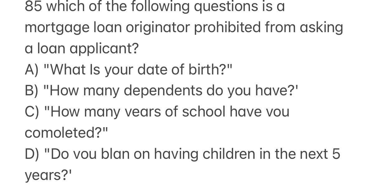 85 which of the following questions is a
mortgage loan originator prohibited from asking
a loan applicant?
A) "What Is your date of birth?"
B) "How many dependents do you have?'
C) "How many years of school have you
comoleted?"
D) "Do vou blan on having children in the next 5
years?'