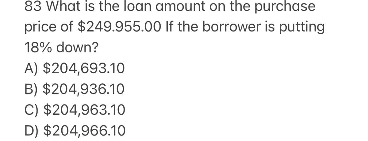 83 What is the loan amount on the purchase
price of $249.955.00 If the borrower is putting
18% down?
A) $204,693.10
B) $204,936.10
C) $204,963.10
D) $204,966.10