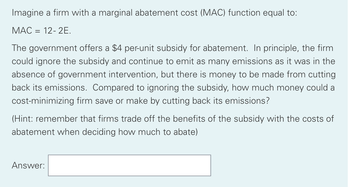 Imagine a firm with a marginal abatement cost (MAC) function equal to:
MAC = 12-2E.
The government offers a $4 per-unit subsidy for abatement. In principle, the firm
could ignore the subsidy and continue to emit as many emissions as it was in the
absence of government intervention, but there is money to be made from cutting
back its emissions. Compared to ignoring the subsidy, how much money could a
cost-minimizing firm save or make by cutting back its emissions?
(Hint: remember that firms trade off the benefits of the subsidy with the costs of
abatement when deciding how much to abate)
Answer: