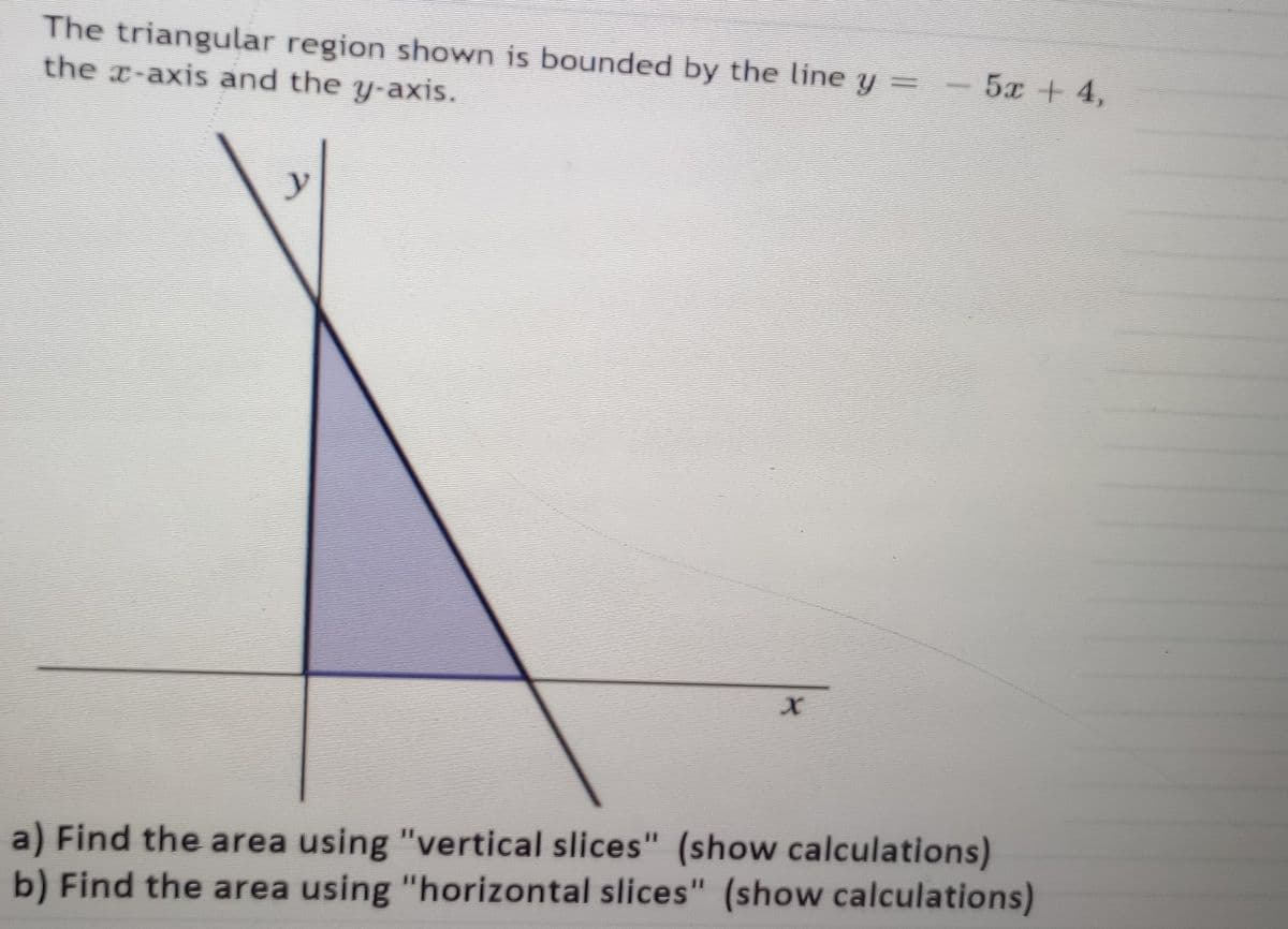 The triangular region shown is bounded by the line y =
the x-axis and the y-axis.
52 | 4,
a) Find the area using "vertical slices" (show calculations)
b) Find the area using "horizontal slices" (show calculations)
