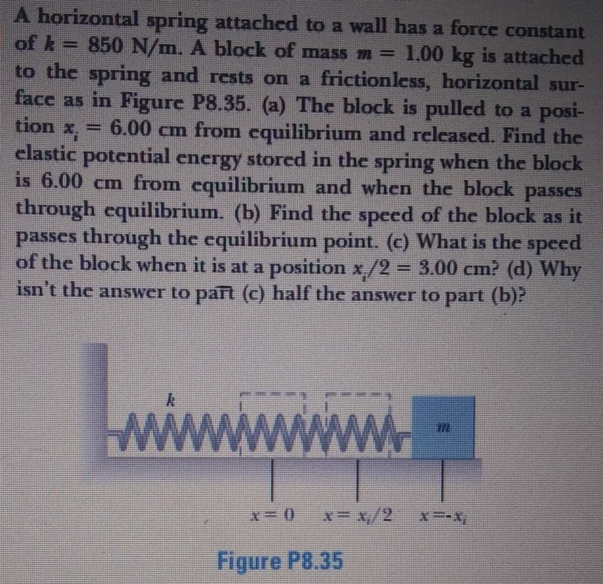 A horizontal spring attached to a wall has a force constant
of k= 850 N/m. A block of mass m = 1.00 kg is attached
to the spring and rests on a frictionless, horizontal sur-
face as in Figure P8.35. (a) The block is pulled to a posi-
tion x,
6.00 cm from cquilibrium and released. Find the
clastic potential energy stored in the spring when the block
is 6.00 cm from cquilibrium and when the block passes
through equilibrium. (b) Find the speed of the block as it
passes through the equilibrium point. (c) What is the speed
of the block when it is at a position x/2 = 3.00 cm? (d) Why
isn't the answer to part (c) half the answer to part (b)?
wwww
/2
Figure P8.35

