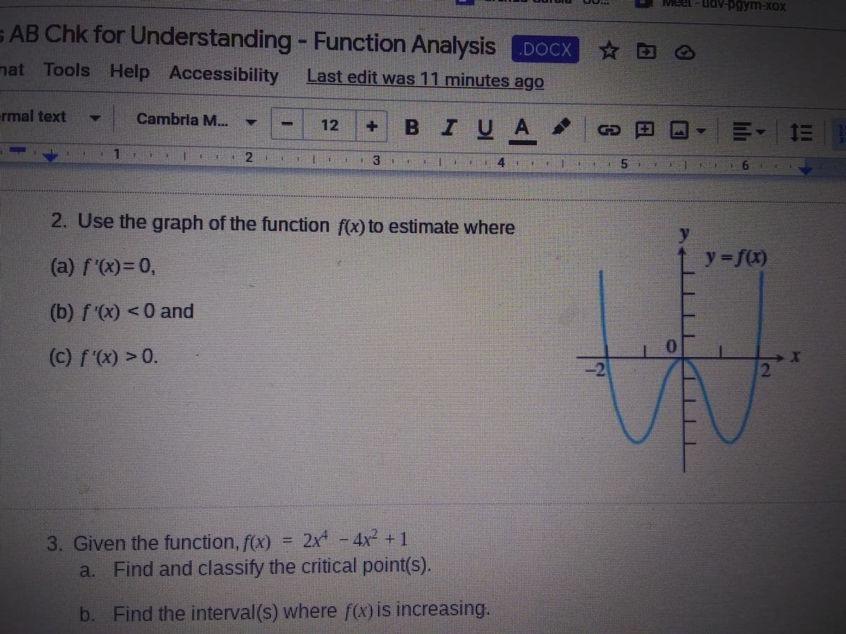 XX- pn-18a
s AB Chk for Understanding - Function Analysis DOCX
D
nat Tools Help Accessibility
Last edit was 11 minutes ago
rmal text
Cambrla M...
+ BIUA
8田 回- 川~ 三|
12
1
3)
4
*****
2. Use the graph of the function f(x) to estimate where
(a) f'(x)=0,
y = f(x)
(b) f'(x) < 0 and
(c) f'(x) > 0.
-2
3. Given the function, f(x) = 2x - 4x² +1
a. Find and classify the critical point(s).
b. Find the interval(s) where f(x) is increasing.
