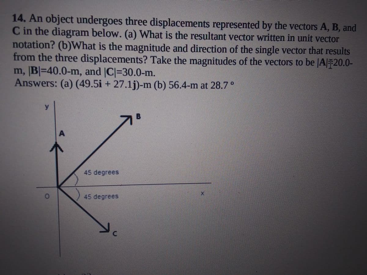 14. An object undergoes three displacements represented by the vectors A, B, and
C in the diagram below. (a) What is the resultant vector written in unit vector
notation? (b)What is the magnitude and direction of the single vector that results
from the three displacements? Take the magnitudes of the vectors to be JA|20.0-
m, B|=40.0-m, and |C|=30.0-m.
Answers: (a) (49.5i + 27.1j)-m (b) 56.4-m at 28.7°
y.
B
45 degrees
45 degrees
