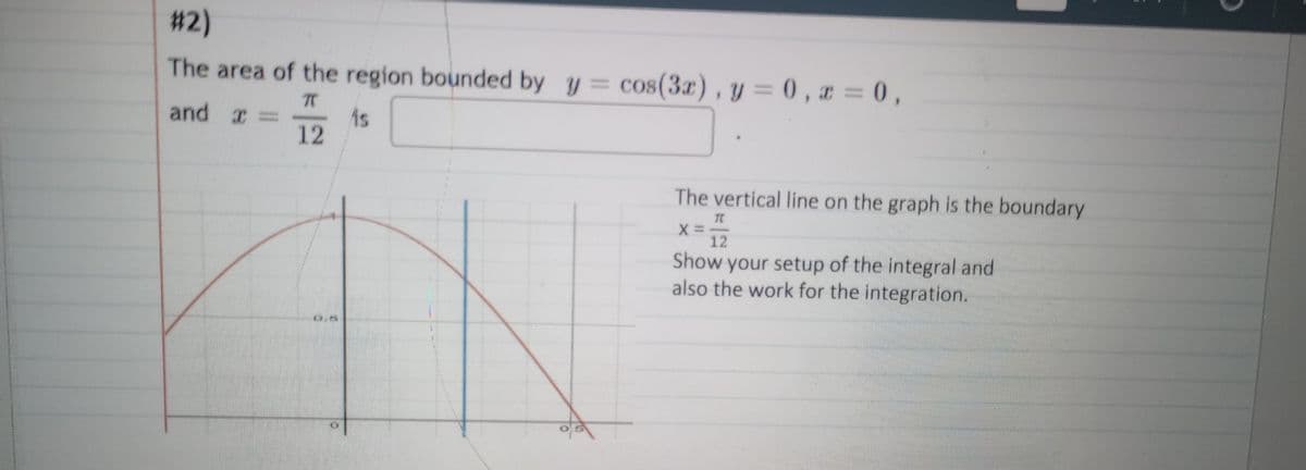 #2)
The area of the region bounded by y = cos(3x), y=0, x=0,
TT
and X -
is
12
05
0
The vertical line on the graph is the boundary
X=
TC
12
Show your setup of the integral and
also the work for the integration.