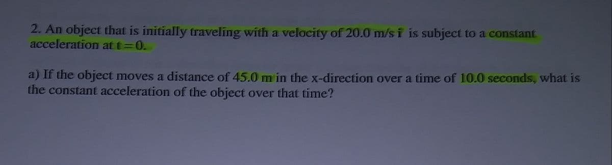 2. An object that is initially traveling with a velocity of 20.0 m/s i is subject to a constant
acceleration at t= 0.
a) If the object moves a distance of 45.0 m in the x-direction over a time of 10.0 seconds, what is
the constant acceleration of the object over that time?
