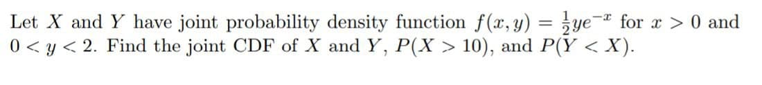 Let X and Y have joint probability density function f(x, y) = ye- for x > 0 and
0 < y < 2. Find the joint CDF of X and Y, P(X > 10), and P(Y < X).
