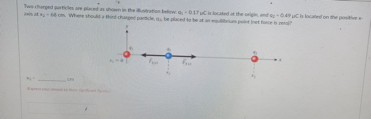Two charged particles are placed as shown in the illustration below.g 0.17 uCis located at the origin, and g2 - 0.49 µC is located on the positive x-
axis at x2- 68 cm. Where should a third charged particle, gg. be placed to be at an equilibrium point (net force is zero)?
X3
(Express youronswergo tnree signifcontures.)
