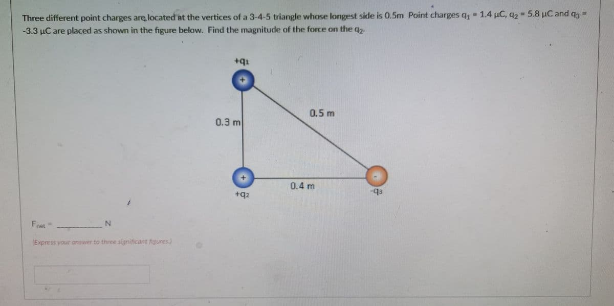 Three different point charges are located at the vertices of a 3-4-5 triangle whose longest side is 0.5m Point charges q, - 1.4 uC, q2 - 5.8 uC and ag -
-3.3 µC are placed as shown in the figure below. Find the magnitude of the force on the q.
+q1
0.5m
0.3 m
0.4 m
+q2
F,
inet
(Express your answer to three significant figures.)
