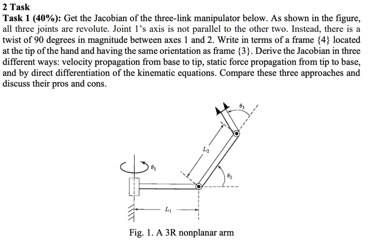 2 Task
Task 1 (40%): Get the Jacobian of the three-link manipulator below. As shown in the figure,
all three joints are revolute. Joint 1’s axis is not parallel to the other two. Instead, there is a
twist of 90 degrees in magnitude between axes 1 and 2. Write in terms of a frame {4} located
at the tip of the hand and having the same orientation as frame {3}. Derive the Jacobian in three
different ways: velocity propagation from base to tip, static force propagation from tip to base,
and by direct differentiation of the kinematic equations. Compare these three approaches and
discuss their pros and cons.
83
62
L1
Fig. 1. A 3R nonplanar arm
