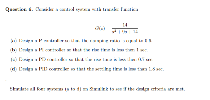 Question 6. Consider a control system with transfer function
14
G(s) =
s? + 9s + 14
(a) Design a P controller so that the damping ratio is equal to 0.6.
(b) Design a PI controller so that the rise time is less then 1 sec.
(c) Design a PD controller so that the rise time is less then 0.7 sec.
(d) Design a PID controller so that the settling time is less than 1.8 sec.
Simulate all four systems (a to d) on Simulink to see if the design criteria are met.
