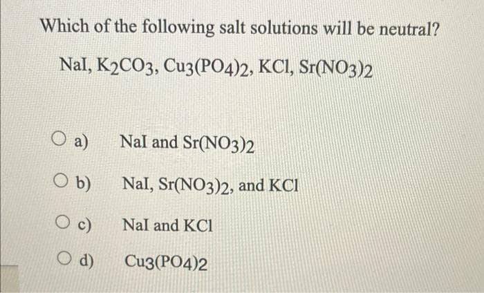 Which of the following salt solutions will be neutral?
Nal, K2CO3, Cu3(PO4)2, KCI, Sr(N03)2
a)
Nal and Sr(NO3)2
O b)
Nal, Sr(NO3)2, and KCI
c)
Nal and KCl
O d)
Cu3(PO4)2
