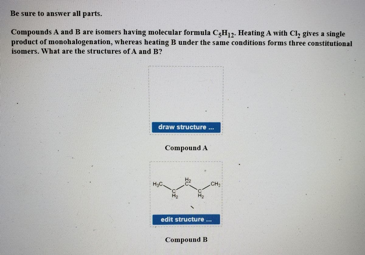 Be sure to answer all parts.
Compounds A and B are isomers having molecular formula C3H12. Heating A with Cl, gives a single
product of monohalogenation, whereas heating B under the same conditions forms three constitutional
isomers. What are the structures of A and B?
draw structure ...
Compound A
H3C.
CH:
H2
H2
edit structure ...
Compound B
OI
