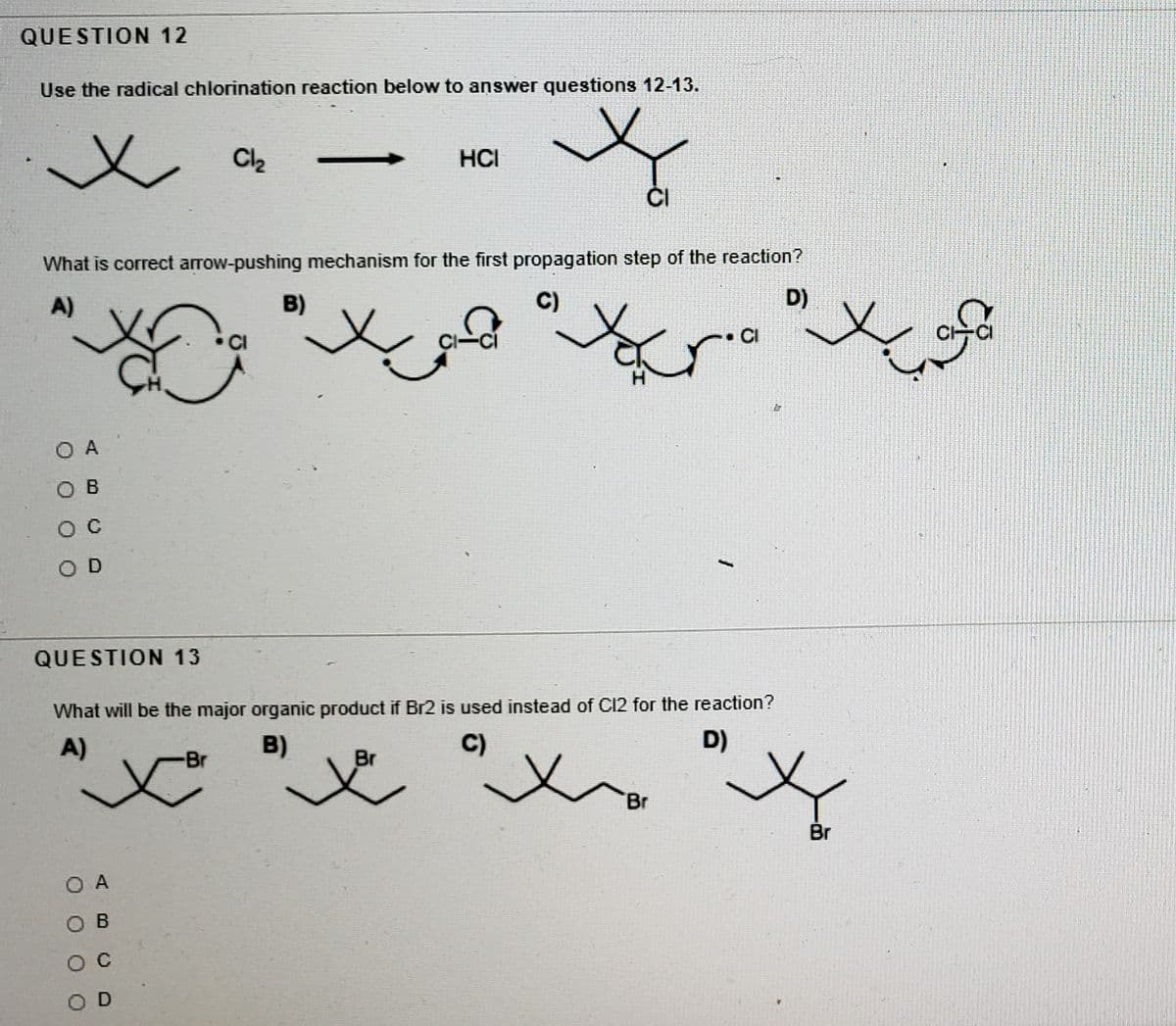 QUESTION 12
Use the radical chlorination reaction below to answer questions 12-13.
Cl2
HCI
ČI
What is correct arrow-pushing mechanism for the first propagation step of the reaction?
A)
B)
C)
D)
CI
CI
O A
O B
O D
QUESTION 13
What will be the major organic product if Br2 is used instead of C12 for the reaction?
A)
B)
C)
D)
Br
Br
Br
Br
O A
O B
O C
O D
