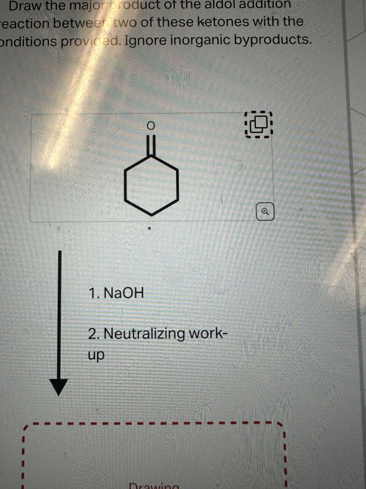 Draw the major product of the aldol addition
reaction between two of these ketones with the
onditions provided. Ignore inorganic byproducts.
1. NaOH
O
2. Neutralizing work-
up
19
