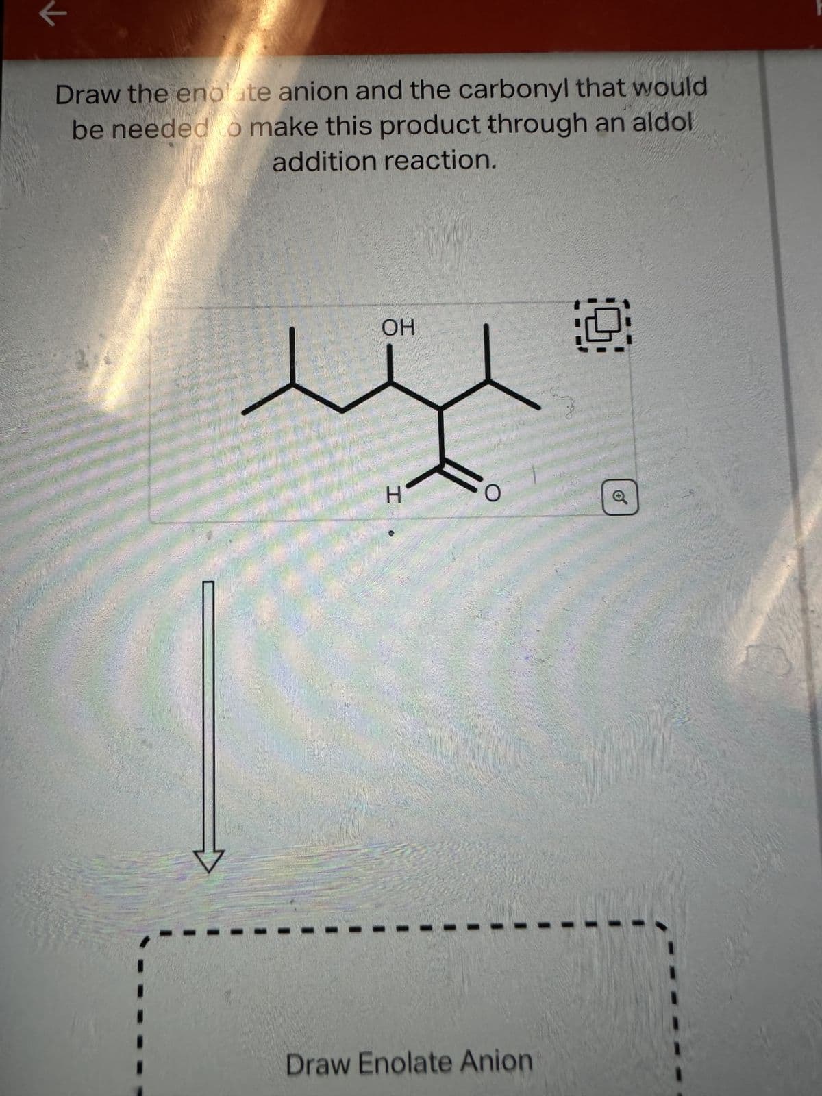 Draw the enolate anion and the carbonyl that would
be needed to make this product through an aldol
addition reaction.
OH
I.
Draw Enolate Anion
Q