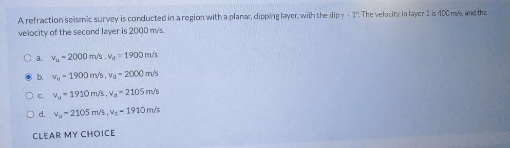 Arefraction seismic survey is conducted in a region with a planar, dipping layer, with the dip y= 1° The velocity in layer 1 is 400 m/s, and the
velocity of the second layer is 2000 m/s.
O a. vy = 2000 m/s, va = 1900 m/s
Ob.
Vy = 1900 m/s , Va 2000 m/s
Oc. Vy = 1910 m/s, v = 2105 m/s
O d. vy = 2105 m/s, va = 1910 m/s
CLEAR MY CHOICE
