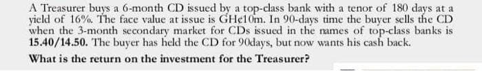 A Treasurer buys a 6-month CD issued by a top-class bank with a tenor of 180 days at a
yield of 16%. The face value at issue is GHe10m. In 90-days time the buyer sells the CD
when the 3-month secondary market for CDs issued in the ames of top-class banks is
15.40/14.50. The buyer has held the CD for 90days, but now wants his cash back.
What is the return on the investment for the Treasurer?
