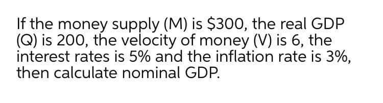If the money supply (M) is $300, the real GDP
(Q) is 200, the velocity of money (V) is 6, the
interest rates is 5% and the inflation rate is 3%,
then calculate nominal GDP.
