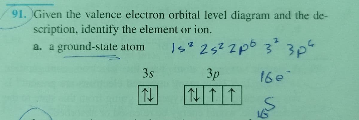 91. Given the valence electron orbital level diagram and the de-
scription, identify the element or ion.
a. a ground-state atom
Is? 2s² ZpG 33"
3s
Зр
16e
仙|↑
ing
