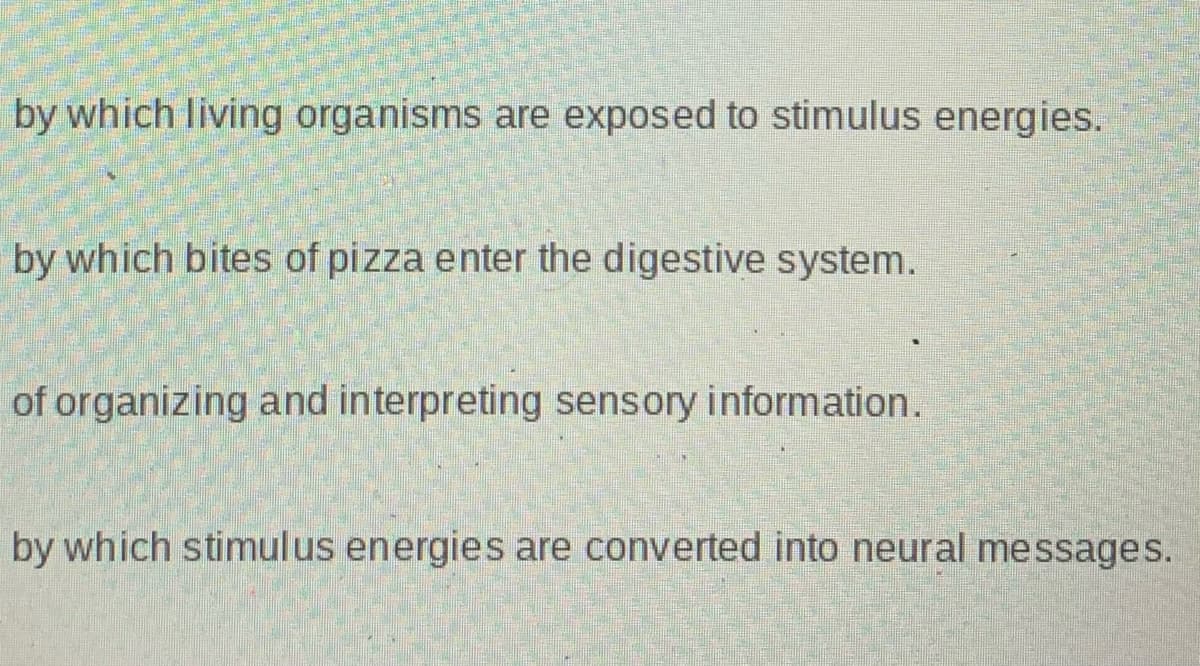by which living organisms are exposed to stimulus energies.
by which bites of pizza enter the digestive system.
of organizing and interpreting sensory information.
by which stimulus energies are converted into neural messages.
