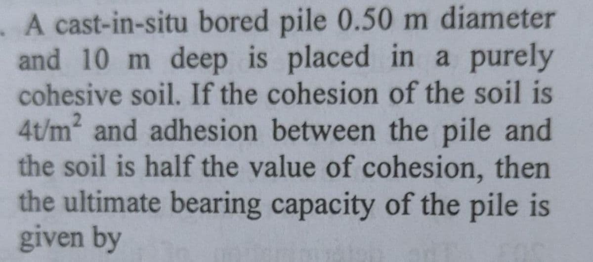 . A cast-in-situ bored pile 0.50 m diameter
and 10 m deep is placed in a purely
cohesive soil. If the cohesion of the soil is
4t/m2 and adhesion between the pile and
the soil is half the value of cohesion, then
the ultimate bearing capacity of the pile is
given by
