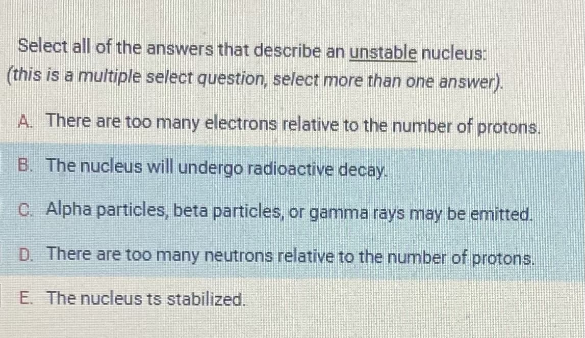 Select all of the answers that describe an unstable nucleus:
(this is a multiple select question, select more than one answer).
A. There are too many electrons relative to the number of protons.
B. The nucleus will undergo radioactive decay.
C. Alpha particles, beta particles, or gamma rays may be emitted.
D. There are too many neutrons relative to the number of protons.
E. The nucleus ts stabilized.