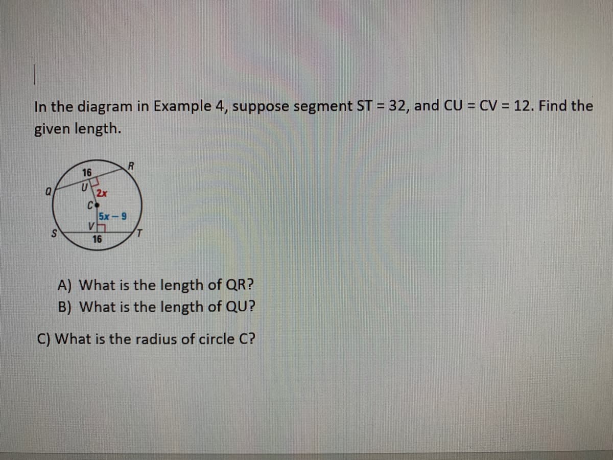 In the diagram in Example 4, suppose segment ST = 32, and CU = CV = 12. Find the
given length.
%3D
%!
16
Q
2x
C.
5x-9
V
16
A) What is the length of QR?
B) What is the length of QU?
C) What is the radius of circle C?
