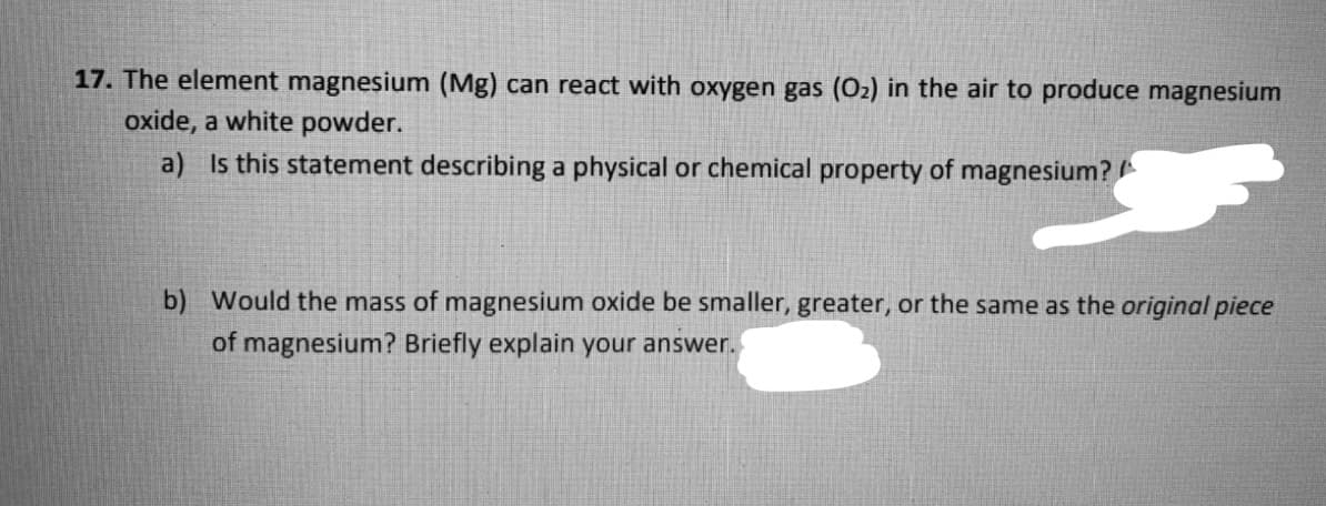 17. The element magnesium (Mg) can react with oxygen gas (O2) in the air to produce magnesium
oxide, a white powder.
a) Is this statement describing a physical or chemical property of magnesium?
b) Would the mass of magnesium oxide be smaller, greater, or the same as the original piece
of magnesium? Briefly explain your answer.
