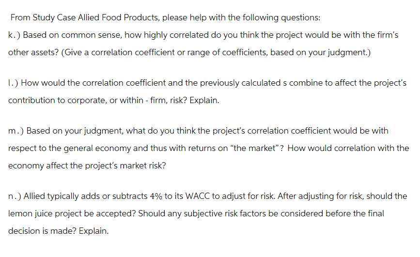 From Study Case Allied Food Products, please help with the following questions:
k.) Based on common sense, how highly correlated do you think the project would be with the firm's
other assets? (Give a correlation coefficient or range of coefficients, based on your judgment.)
1.) How would the correlation coefficient and the previously calculated s combine to affect the project's
contribution to corporate, or within - firm, risk? Explain.
m.) Based on your judgment, what do you think the project's correlation coefficient would be with
respect to the general economy and thus with returns on “the market”? How would correlation with the
economy affect the project's market risk?
n.) Allied typically adds or subtracts 4% to its WACC to adjust for risk. After adjusting for risk, should the
lemon juice project be accepted? Should any subjective risk factors be considered before the final
decision is made? Explain.