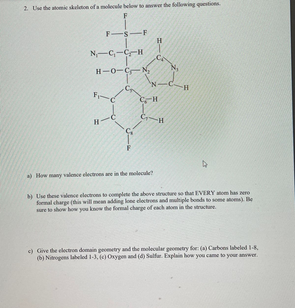 2. Use the atomic skeleton of a molecule below to answer the following questions.
F
FS F
N₁ C₁-C2 H
H-O-C N₂
H
CA
N
H
C5
F₁- C
C6-H
-C
C₁-H
H
F
a) How many valence electrons are in the molecule?
b) Use these valence electrons to complete the above structure so that EVERY atom has zero
formal charge (this will mean adding lone electrons and multiple bonds to some atoms). Be
sure to show how you know the formal charge of each atom in the structure.
c) Give the electron domain geometry and the molecular geometry for: (a) Carbons labeled 1-8,
(b) Nitrogens labeled 1-3, (c) Oxygen and (d) Sulfur. Explain how you came to your answer.