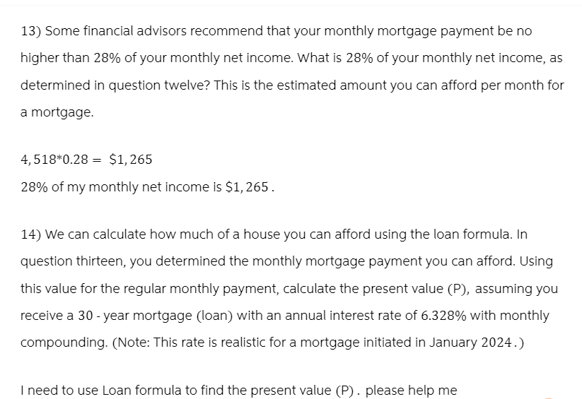 13) Some financial advisors recommend that your monthly mortgage payment be no
higher than 28% of your monthly net income. What is 28% of your monthly net income, as
determined in question twelve? This is the estimated amount you can afford per month for
a mortgage.
4,518*0.28 $1,265
28% of my monthly net income is $1,265.
14) We can calculate how much of a house you can afford using the loan formula. In
question thirteen, you determined the monthly mortgage payment you can afford. Using
this value for the regular monthly payment, calculate the present value (P), assuming you
receive a 30-year mortgage (loan) with an annual interest rate of 6.328% with monthly
compounding. (Note: This rate is realistic for a mortgage initiated in January 2024.)
I need to use Loan formula to find the present value (P). please help me