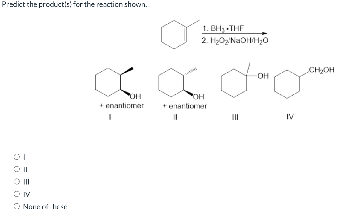 Predict the product(s) for the reaction shown.
1. ВНз -ТHF
2. H2О2/NaOH/H20
CH2OH
-OH
OH
+ enantiomer
+ enantiomer
II
II
IV
OII
II
O IV
O None of these
