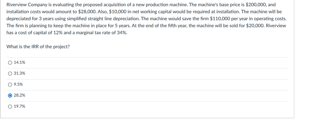 Riverview Company is evaluating the proposed acquisition of a new production machine. The machine's base price is $200,000, and
installation costs would amount to $28,000. Also, $10,000 in net working capital would be required at installation. The machine will be
depreciated for 3 years using simplified straight line depreciation. The machine would save the firm $110,000 per year in operating costs.
The firm is planning to keep the machine in place for 5 years. At the end of the fifth year, the machine will be sold for $20,000. Riverview
has a cost of capital of 12% and a marginal tax rate of 34%.
What is the IRR of the project?
14.1%
O 31.3%
9.5%
O 28.2%
O 19.7%