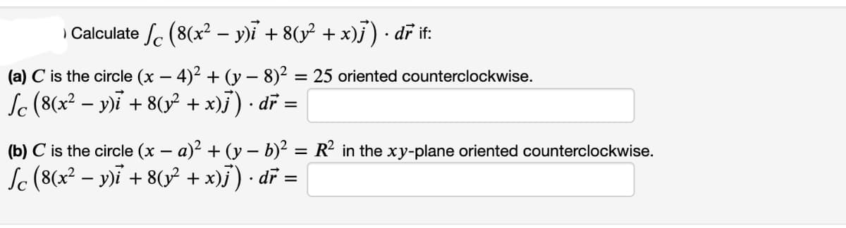 ) Calculate (8(x² - y)i + 8(y² + x)ƒ³) · dř if:
(a) C is the circle (x − 4)² + (y - 8)² = 25 oriented counterclockwise.
-
Sc (8(x² − y)i + 8(y² + x)j ) · dr =
-
.
(b) C is the circle (x − a)² + (y - b)² = R² in the xy-plane oriented counterclockwise.
-
Sc (8(x² − y)i + 8(y² + x)j) · dr =
-