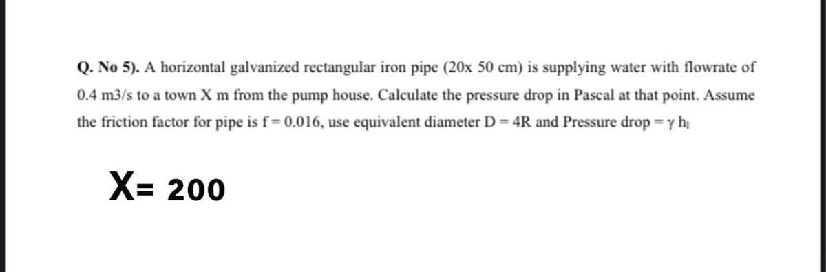 Q. No 5). A horizontal galvanized rectangular iron pipe (20x 50 cm) is supplying water with flowrate of
0.4 m3/s to a town X m from the pump house. Calculate the pressure drop in Pascal at that point. Assume
the friction factor for pipe is f= 0.016, use equivalent diameter D = 4R and Pressure drop = y hi
X= 200
