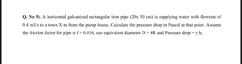 Q. No 5). A horizontal galvanized rectangular iron pipe (20x 50 cm) is supplying water with flowrate of
0.4 m3/s to a town X m from the pump house. Calculate the pressure drop in Pascal at that point. Assume
the friction factor for pipe is f= 0.016, use equivalent diameter D = 4R and Pressure drop =y hi
