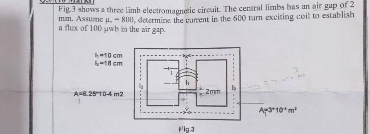 Fig.3 shows a three limb electromagnetic circuit. The central limbs has an air gap of 2
mm. Assume u, 800, determine the current in the 600 turn exciting coil to establish
a flux of 100 uwb in the air gap.
h=10 cm
h=18 cm
12
2mm
A=6.25*10-4 m2
A-3*10ʻm?
Fig.3
