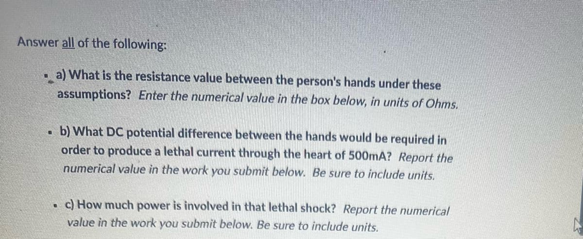 Answer all of the following:
U
a) What is the resistance value between the person's hands under these
assumptions? Enter the numerical value in the box below, in units of Ohms.
T
b) What DC potential difference between the hands would be required in
order to produce a lethal current through the heart of 500mA? Report the
numerical value in the work you submit below. Be sure to include units.
L
c) How much power is involved in that lethal shock? Report the numerical
value in the work you submit below. Be sure to include units.
h