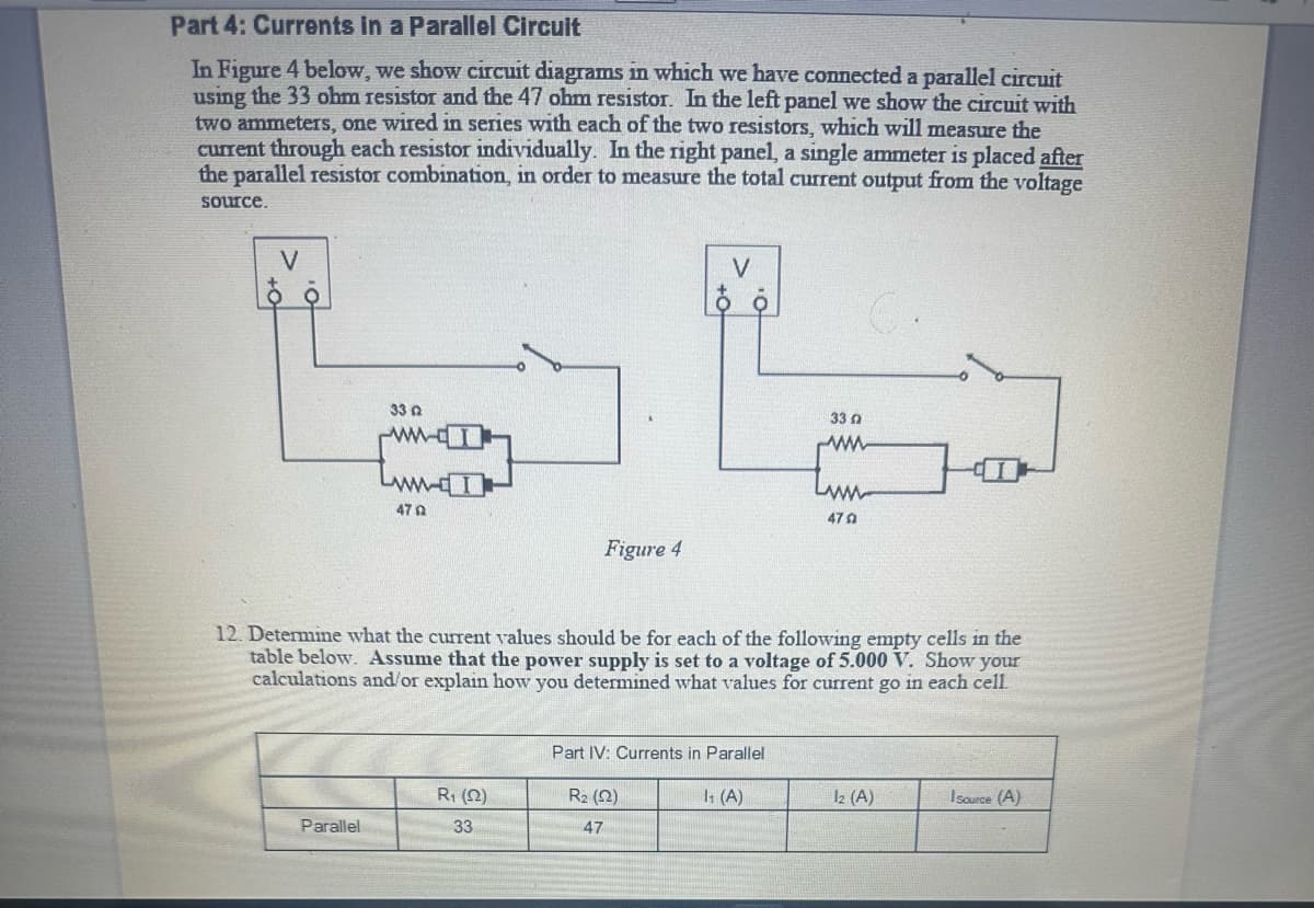 Part 4: Currents in a Parallel Circuit
In Figure 4 below, we show circuit diagrams in which we have connected a parallel circuit
using the 33 ohm resistor and the 47 ohm resistor. In the left panel we show the circuit with
two ammeters, one wired in series with each of the two resistors, which will measure the
current through each resistor individually. In the right panel, a single ammeter is placed after
the parallel resistor combination, in order to measure the total current output from the voltage
source.
V
332
Parallel
www.I
470
12. Determine what the current values should be for each of the following empty cells in the
table below. Assume that the power supply is set to a voltage of 5.000 V. Show your
calculations and/or explain how you determined what values for current go in each cell.
R₁ (22)
33
V
Pe
33 n
www
www
470
Figure 4
Part IV: Currents in Parallel
R₂ (12)
47
1₁ (A)
12 (A)
I source (A)