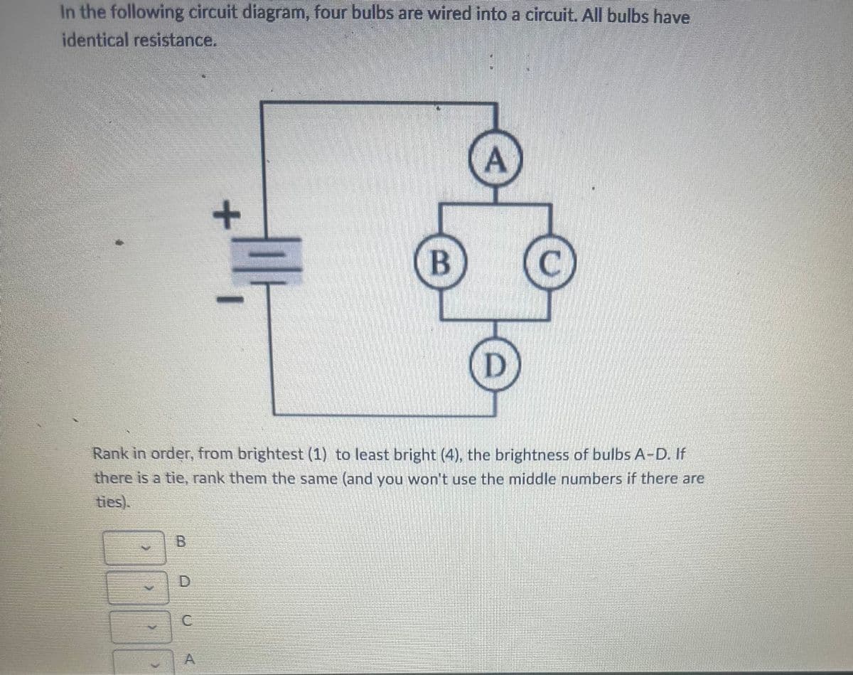 In the following circuit diagram, four bulbs are wired into a circuit. All bulbs have
identical resistance.
B
+
C
ilt,
B
A
D
Rank in order, from brightest (1) to least bright (4), the brightness of bulbs A-D. If
there is a tie, rank them the same (and you won't use the middle numbers if there are
ties).
C