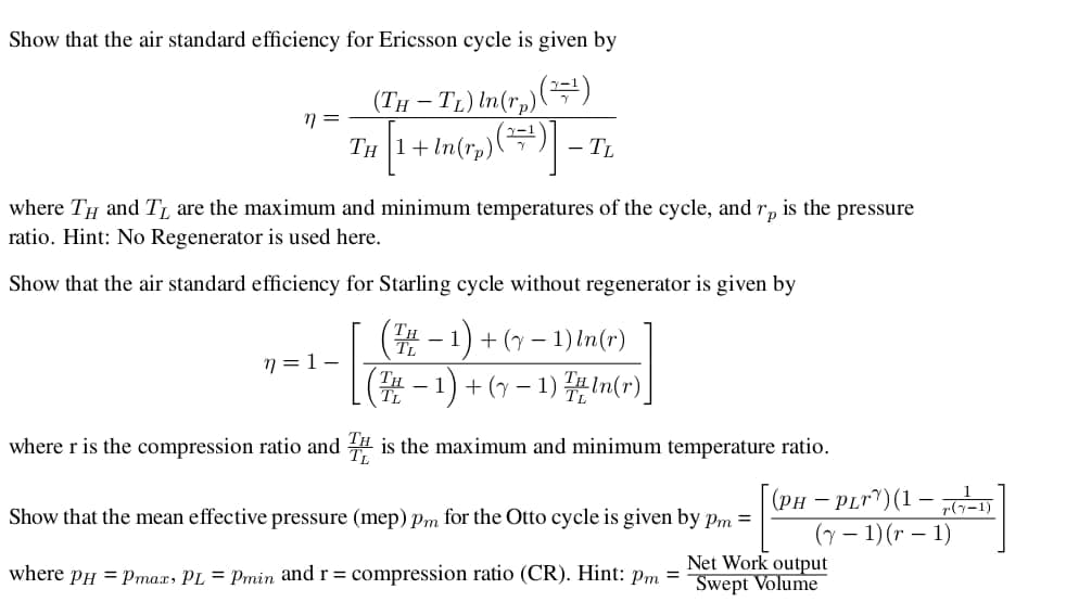Show that the air standard efficiency for Ericsson cycle is given by
-T) In(r,)()
Тн 1+ In(rp)(
(ТH
- TL
where TH and T, are the maximum and minimum temperatures of the cycle, and
is the pressure
Гр
ratio. Hint: No Regenerator is used here.
Show that the air standard efficiency for Starling cycle without regenerator is given by
(-1)+-1) n(r)
(T-1)1)n(r)
n=1 -
where r is the compression ratio and is the maximum and minimum temperature ratio.
(рн — PLr)(1 — -D
Show that the mean effective pressure (mep) pm for the Otto cycle is given by pm =
(-1)(r - 1)
Net Work output
Swept Volume
where pH max, PL = Pmin and r = compression ratio (CR). Hint: pm
