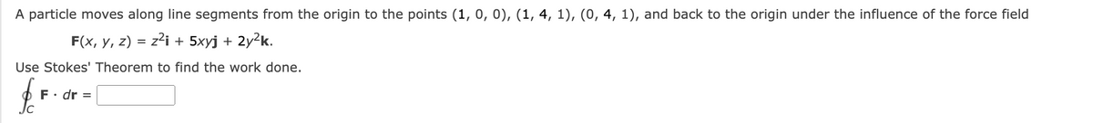 A particle moves along line segments from the origin to the points (1, 0, 0), (1, 4, 1), (0, 4, 1), and back to the origin under the influence of the force field
F(x, y, z) = z²i + 5xyj + 2y²k.
Use Stokes' Theorem to find the work done.
F. dr =