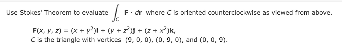 Use Stokes' Theorem to evaluate
F. dr where C is oriented counterclockwise as viewed from above.
F(x, y, z) = (x + y²)i + (y + z²)j + (z + x²)k,
C is the triangle with vertices (9, 0, 0), (0, 9, 0), and (0, 0, 9).