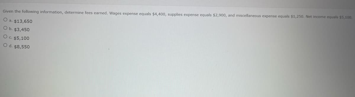 Given the following information, determine fees earned. Wages expense equals $4,400, supplies expense equals $2,900, and miscellaneous expense equals $1,250. Net income equals $5,100.
O a. $13,650
O b. $3,450
O c. $5,100
O d. $8,550