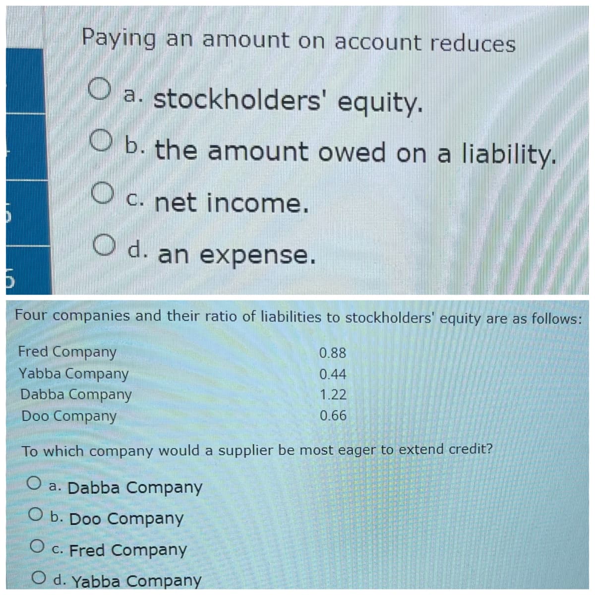 Paying an amount on account reduces
Oa.
a. stockholders' equity.
O b. the amount owed on a liability.
O c. net income.
O d. an expense.
6
Four companies and their ratio of liabilities to stockholders' equity are as follows:
0.88
Fred Company
0.44
Yabba Company
1.22
Dabba Company
0.66
Doo Company
To which company would a supplier be most eager to extend credit?
O a. Dabba Company
O b. Doo Company
O c. Fred Company
O d. Yabba Company