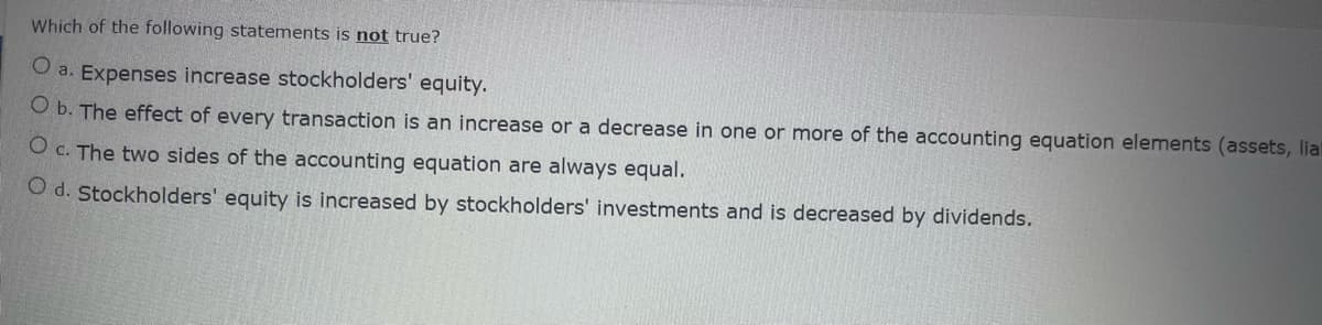 Which of the following statements is not true?
O a. Expenses increase stockholders' equity.
O b. The effect of every transaction is an increase or a decrease in one or more of the accounting equation elements (assets, lia
O c. The two sides of the accounting equation are always equal.
O d. Stockholders' equity is increased by stockholders' investments and is decreased by dividends.