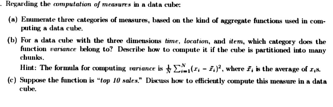 . Regarding the computation of measures in a data cube:
(a) Enumerate three categories of measures, based on the kind of aggregate functions used in com-
puting a data cube.
(b) For a data cube with the three dimensions time, location, and item, which category does the
function variance belong to? Describe how to compute it if the cube is partitioned into many
chunks.
Hint: The formula for computing variance is
(₁ - 1)², where 7, is the average of 1,s.
(c) Suppose the function is "top 10 sales." Discuss how to efficiently compute this measure in a data
cube.