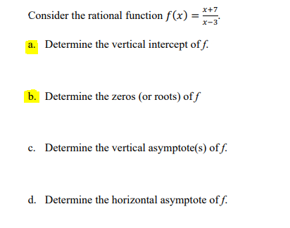 x+7
Consider the rational function f(x) =
x-3
a. Determine the vertical intercept of f.
b. Determine the zeros (or roots) of f
c. Determine the vertical asymptote(s) of f.
d. Determine the horizontal asymptote of f.
